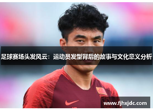 足球赛场头发风云：运动员发型背后的故事与文化意义分析