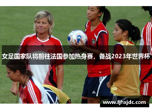 女足国家队将前往法国参加热身赛，备战2023年世界杯